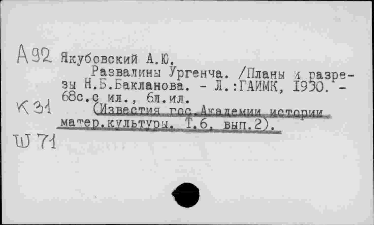 ﻿Р\В9. Якуб овский А.Ю.
Развалины Ургенча. /Планы л разрезы Н.ь.Бакланова. - Л.:ГАИМК, 1930. -, 68с. с ил., 6 л.ил.
V\ Л 01ааййт,и,ц^
.ма^ер. культуры. Т,6/ в~ып.2).